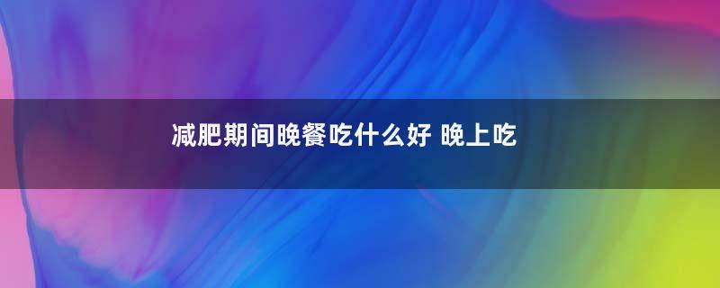减肥期间晚餐吃什么好 晚上吃什么可以有效减肥